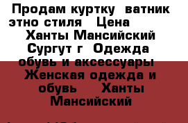 Продам куртку- ватник этно стиля › Цена ­ 4 500 - Ханты-Мансийский, Сургут г. Одежда, обувь и аксессуары » Женская одежда и обувь   . Ханты-Мансийский